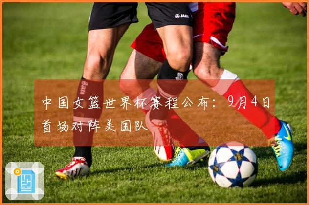 中国女篮世界杯赛程公布：9月4日首场对阵美国队