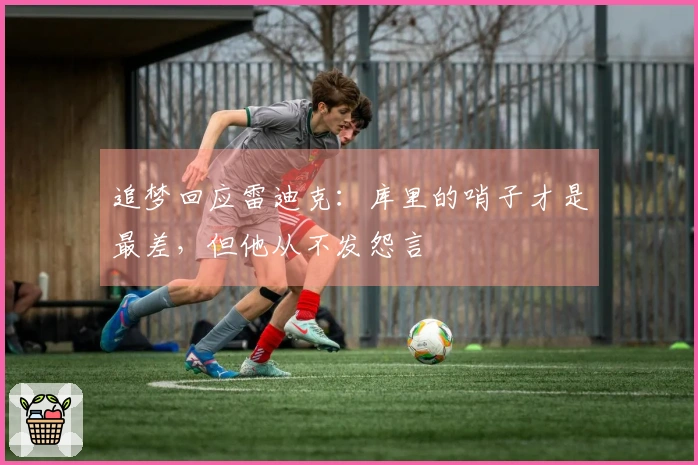 追梦回应雷迪克：库里的哨子才是最差，但他从不发怨言